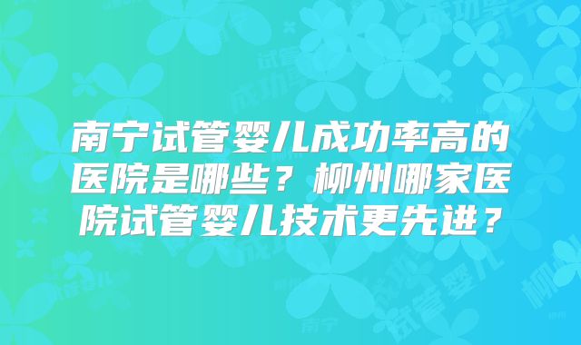 南宁试管婴儿成功率高的医院是哪些？柳州哪家医院试管婴儿技术更先进？