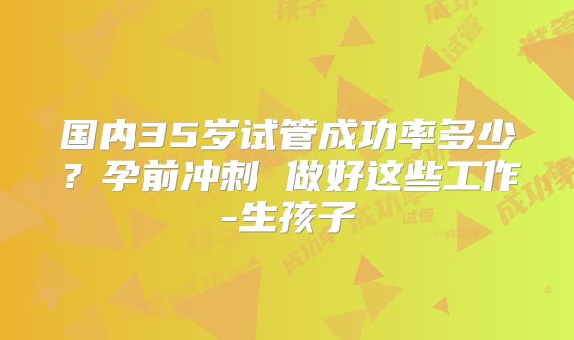国内35岁试管成功率多少？孕前冲刺 做好这些工作-生孩子