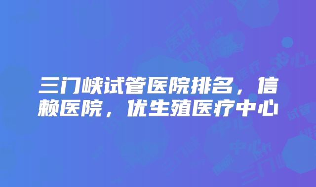 三门峡试管医院排名，信赖医院，优生殖医疗中心