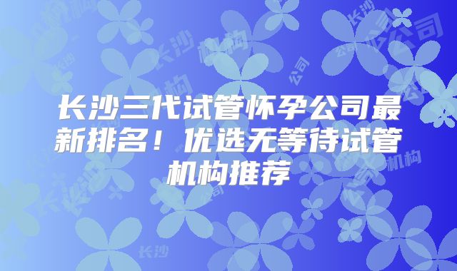 长沙三代试管怀孕公司最新排名！优选无等待试管机构推荐