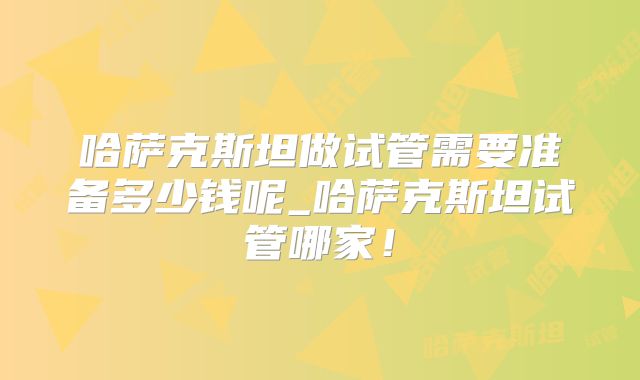 哈萨克斯坦做试管需要准备多少钱呢_哈萨克斯坦试管哪家！