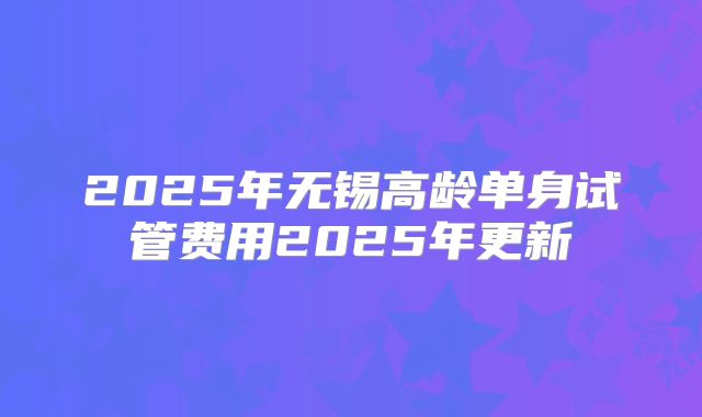 2025年无锡高龄单身试管费用2025年更新