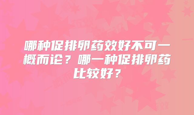 哪种促排卵药效好不可一概而论？哪一种促排卵药比较好？