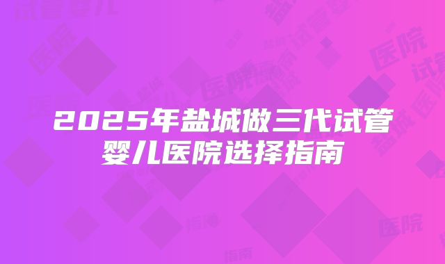 2025年盐城做三代试管婴儿医院选择指南