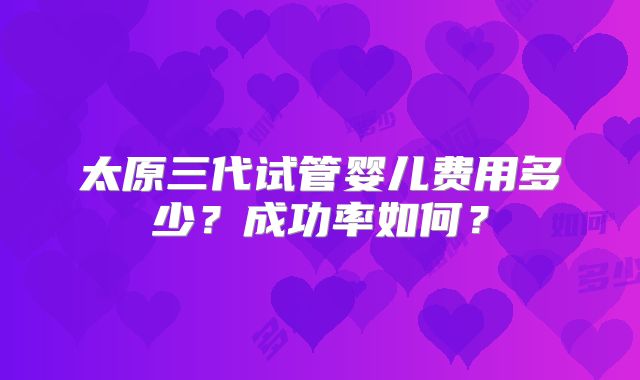 太原三代试管婴儿费用多少?成功率如何?