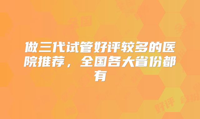 做三代试管好评较多的医院推荐，全国各大省份都有