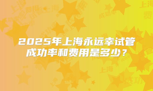 2025年上海永远幸试管成功率和费用是多少？