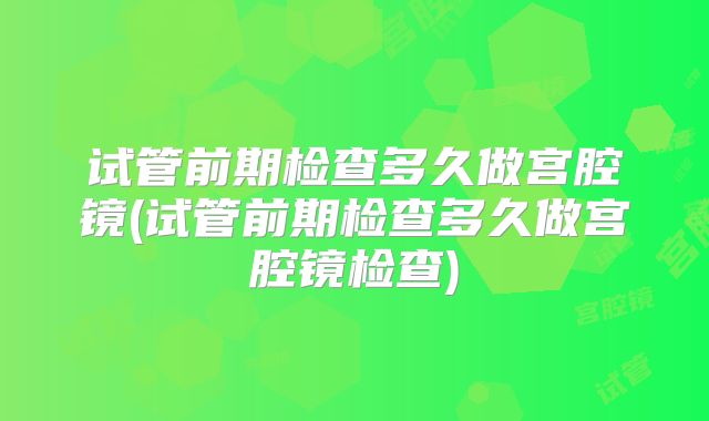 试管前期检查多久做宫腔镜(试管前期检查多久做宫腔镜检查)