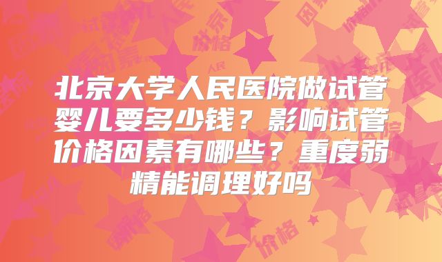 北京大学人民医院做试管婴儿要多少钱？影响试管价格因素有哪些？重度弱精能调理好吗