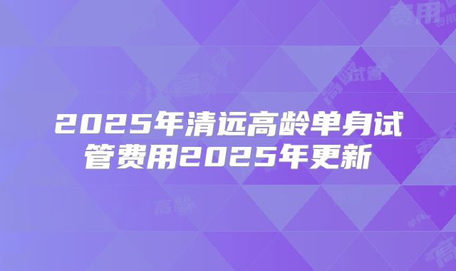 2025年清远高龄单身试管费用2025年更新