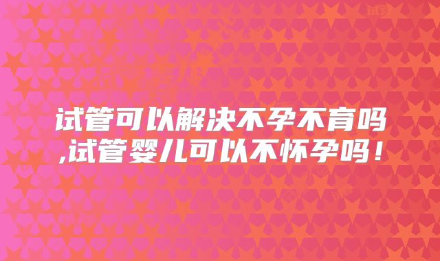 试管可以解决不孕不育吗,试管婴儿可以不怀孕吗！