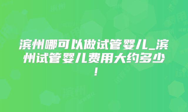 滨州哪可以做试管婴儿_滨州试管婴儿费用大约多少！
