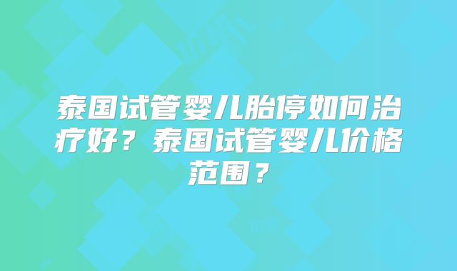 泰国试管婴儿胎停如何治疗好？泰国试管婴儿价格范围？