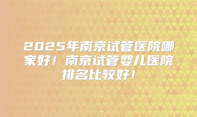 2025年南京试管医院哪家好！南京试管婴儿医院排名比较好！