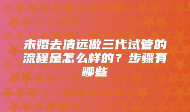 未婚去清远做三代试管的流程是怎么样的?步骤有哪些