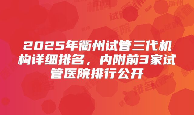 2025年衢州试管三代机构详细排名，内附前3家试管医院排行公开