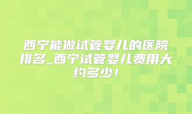 西宁能做试管婴儿的医院排名_西宁试管婴儿费用大约多少!