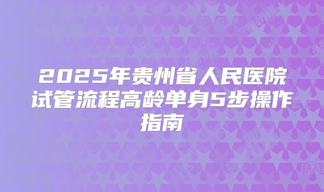 2025年贵州省人民医院试管流程高龄单身5步操作指南