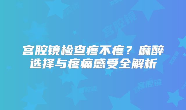 宫腔镜检查疼不疼？麻醉选择与疼痛感受全解析