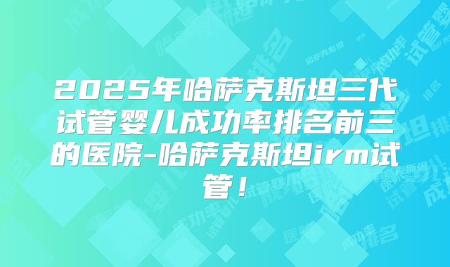 2025年哈萨克斯坦三代试管婴儿成功率排名前三的医院-哈萨克斯坦irm试管!