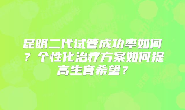 昆明二代试管成功率如何？个性化治疗方案如何提高生育希望？