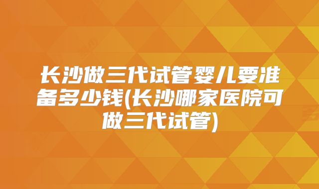 长沙做三代试管婴儿要准备多少钱(长沙哪家医院可做三代试管)
