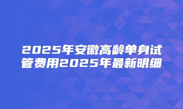 2025年安徽高龄单身试管费用2025年最新明细