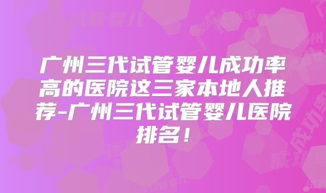 广州三代试管婴儿成功率高的医院这三家本地人推荐-广州三代试管婴儿医院排名!