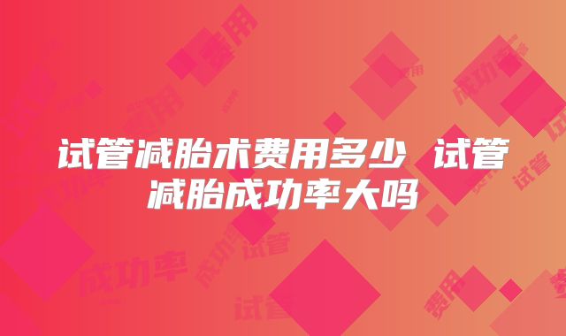试管减胎术费用多少 试管减胎成功率大吗