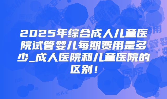 2025年综合成人儿童医院试管婴儿每期费用是多少_成人医院和儿童医院的区别！