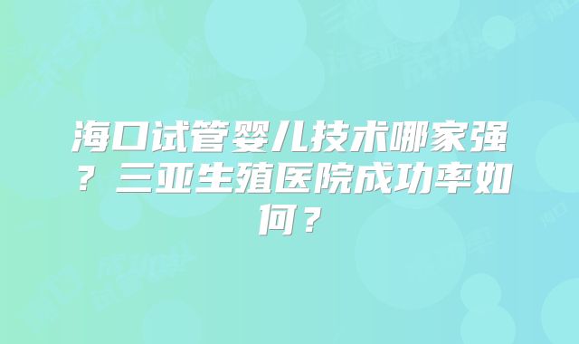 海口试管婴儿技术哪家强？三亚生殖医院成功率如何？