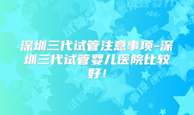 深圳三代试管注意事项-深圳三代试管婴儿医院比较好！