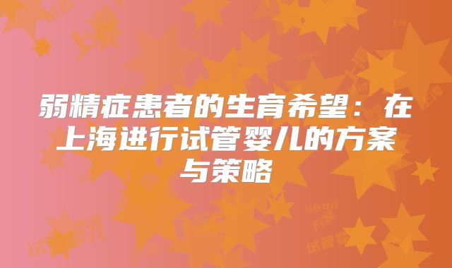 弱精症患者的生育希望：在上海进行试管婴儿的方案与策略
