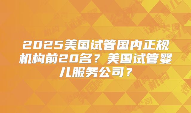 2025美国试管国内正规机构前20名？美国试管婴儿服务公司？