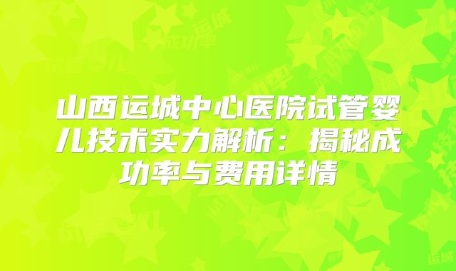 山西运城中心医院试管婴儿技术实力解析：揭秘成功率与费用详情