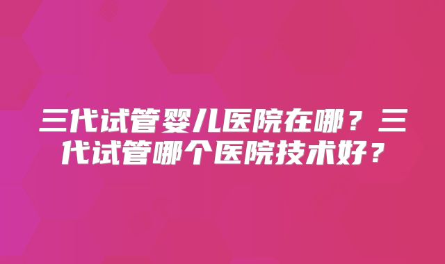 三代试管婴儿医院在哪？三代试管哪个医院技术好？