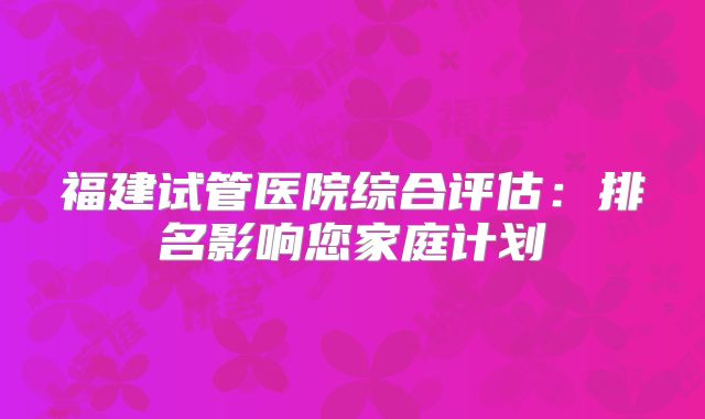 福建试管医院综合评估：排名影响您家庭计划