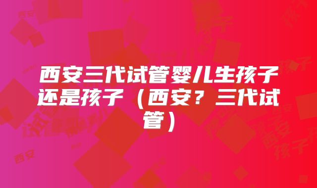 西安三代试管婴儿生孩子还是孩子（西安？三代试管）