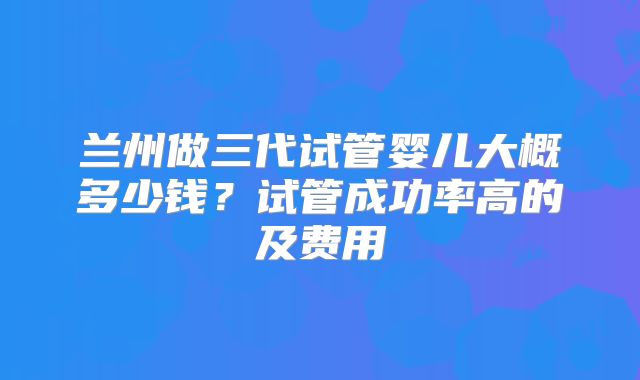 兰州做三代试管婴儿大概多少钱?试管成功率高的及费用