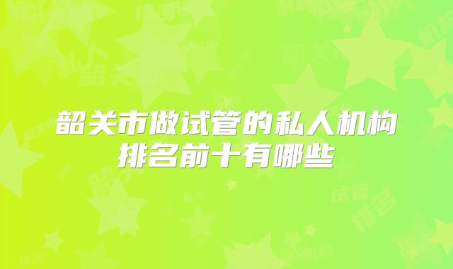 韶关市做试管的私人机构排名前十有哪些