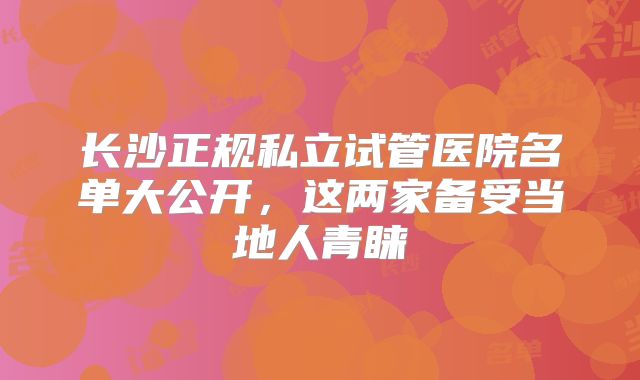 长沙正规私立试管医院名单大公开，这两家备受当地人青睐