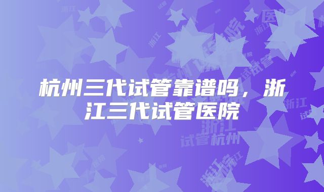 杭州三代试管靠谱吗，浙江三代试管医院