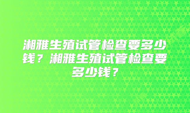 湘雅生殖试管检查要多少钱？湘雅生殖试管检查要多少钱？