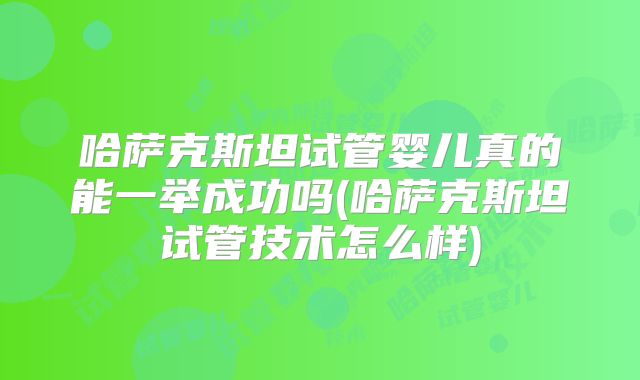 哈萨克斯坦试管婴儿真的能一举成功吗(哈萨克斯坦试管技术怎么样)
