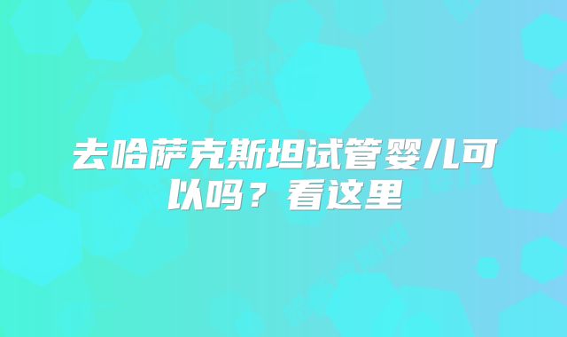 去哈萨克斯坦试管婴儿可以吗？看这里