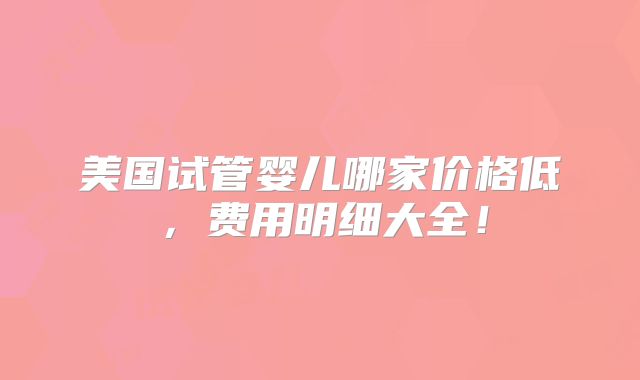 美国试管婴儿哪家价格低,费用明细大全!