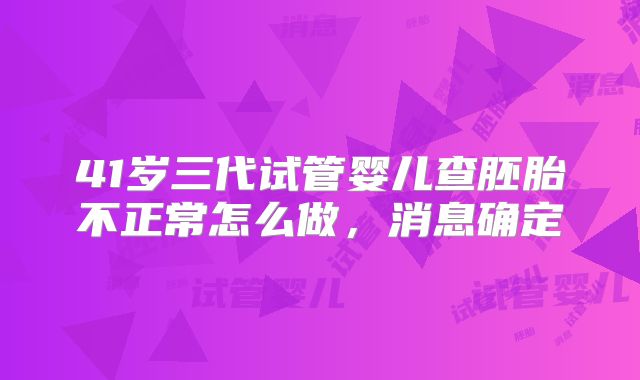 41岁三代试管婴儿查胚胎不正常怎么做,消息确定