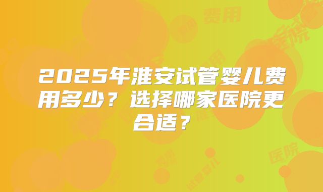 2025年淮安试管婴儿费用多少？选择哪家医院更合适？