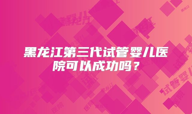 黑龙江第三代试管婴儿医院可以成功吗？
