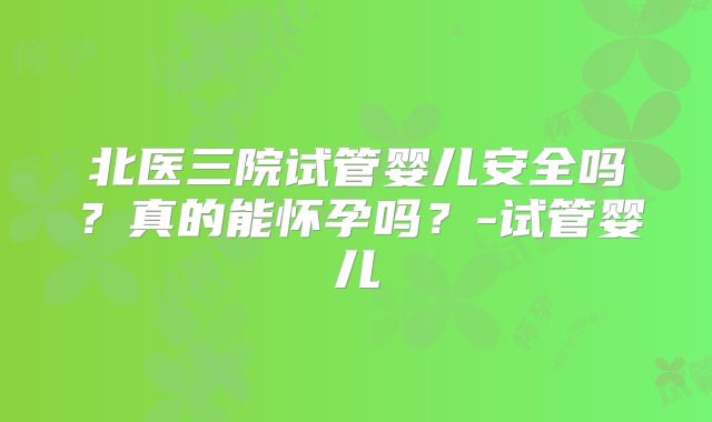 北医三院试管婴儿安全吗?真的能怀孕吗?-试管婴儿